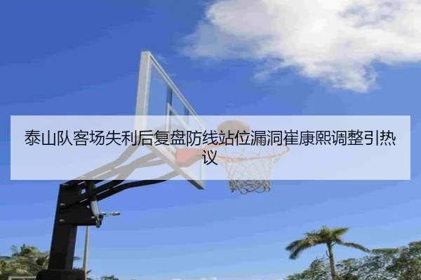泰山队客场失利后复盘防线站位漏洞崔康熙调整引热议